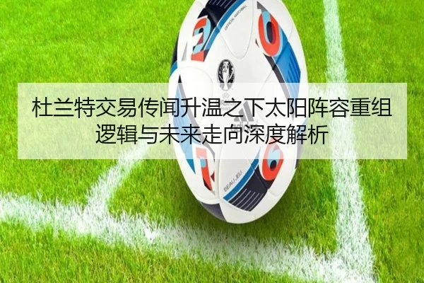 杜兰特交易传闻升温之下太阳阵容重组逻辑与未来走向深度解析