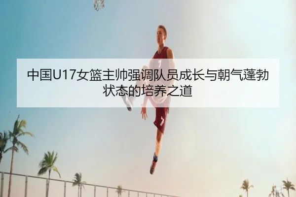中国U17女篮主帅强调队员成长与朝气蓬勃状态的培养之道